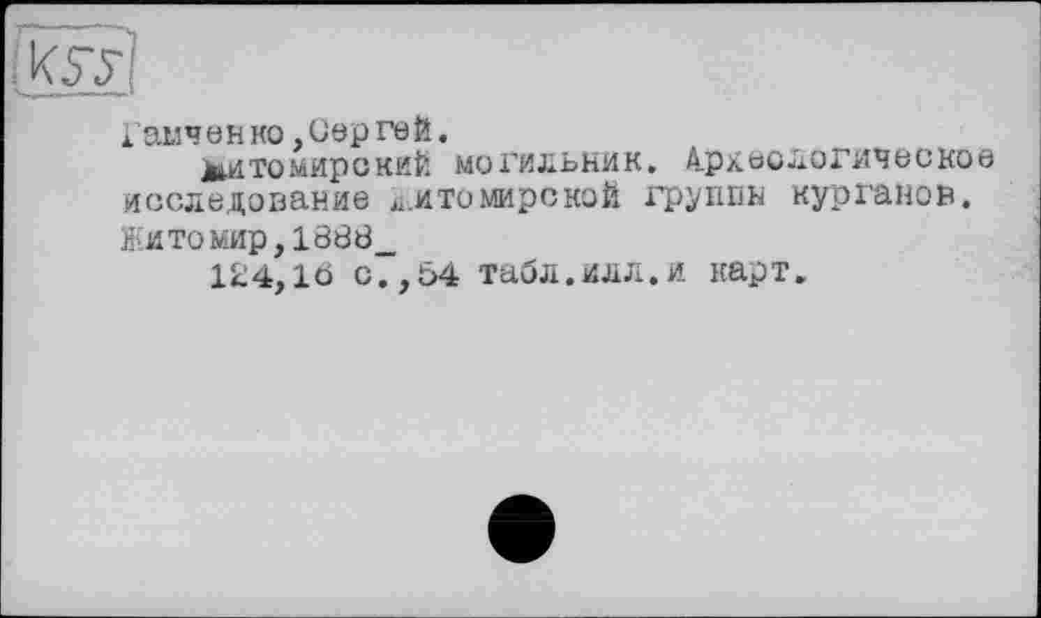 ﻿Гамч ен ко, Сер ге й.
МйТОмирений МОГИЛЬНИК. 4рДЄОЛОГИЧ6СКОЄ исследование ^.ито мире кой группы курганов.
Житомир,1888_
124,16 с.,54 табл.илл.и карт.